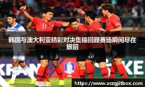 韩国与澳大利亚精彩对决集锦回顾赛场瞬间尽在眼前